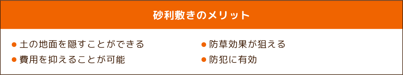 砂利敷きのメリット ・土の地面を隠すことができる ・防草効果が狙える ・費用を抑えることが可能 ・防犯に有効